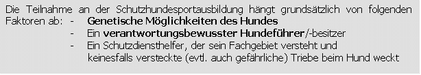 Textfeld: Die Teilnahme an der Schutzhundesportausbildung hngt grundstzlich von folgenden Faktoren ab:	-    Genetische Mglichkeiten des Hundes
-    Ein verantwortungsbewusster Hundefhrer/-besitzer
-    Ein Schutzdiensthelfer, der sein Fachgebiet versteht und
     keinesfalls versteckte (evtl. auch gefhrliche) Triebe beim Hund weckt
