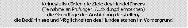 Textfeld: Keinesfalls drfen die Ziele des Hundefhrers
(Teilnahme an Prfungen, Ausbildungskennzeichen)
die Grundlage der Ausbildung darstellen,
die Bedrfnisse und Mglichkeiten des Hundes stehen im Vordergrund
